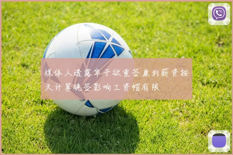 媒体人透露华子欲重签康利薪资按天计算晚签影响工资帽有限