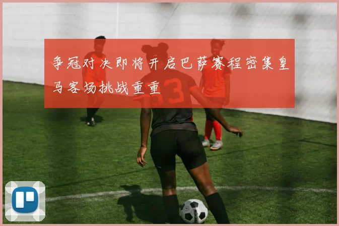 争冠对决即将开启巴萨赛程密集皇马客场挑战重重